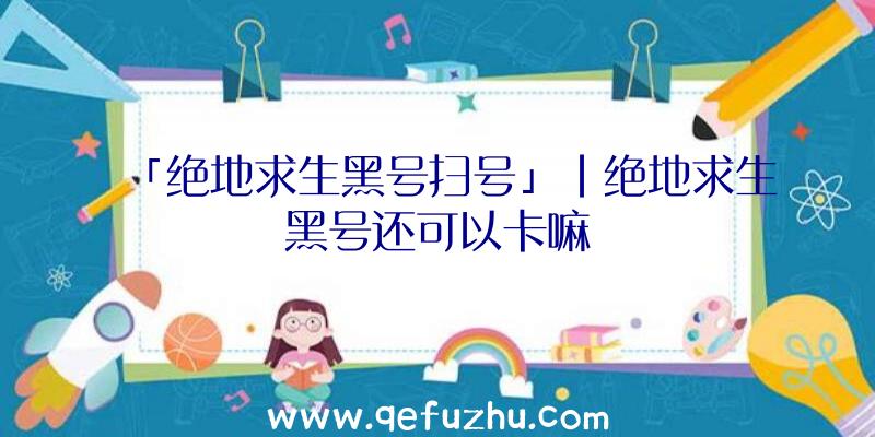 「绝地求生黑号扫号」|绝地求生黑号还可以卡嘛